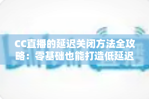 CC直播的延迟关闭方法全攻略:零基础也能打造低延迟流畅直播间 CC直播的延迟关闭方法全攻略:零基础也能打造低延迟流畅直播间