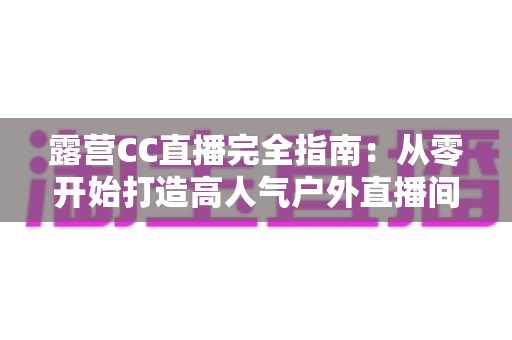 露营CC直播完全指南：从零开始打造高人气户外直播间