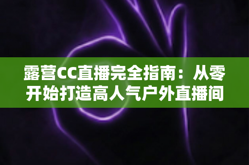露营CC直播完全指南：从零开始打造高人气户外直播间