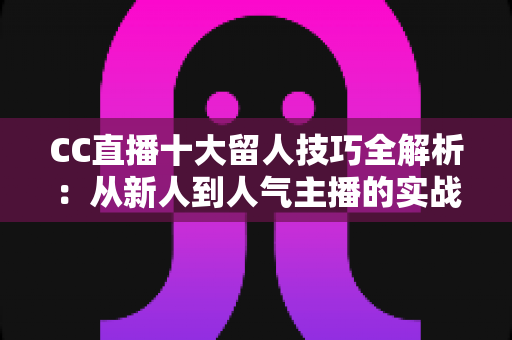 CC直播十大留人技巧全解析：从新人到人气主播的实战进阶指南