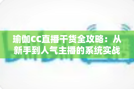 瑜伽CC直播干货全攻略：从新手到人气主播的系统实战指南