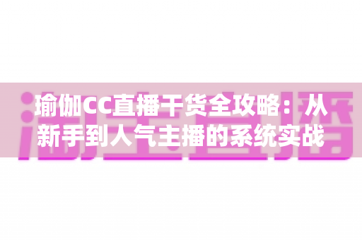 瑜伽CC直播干货全攻略：从新手到人气主播的系统实战指南