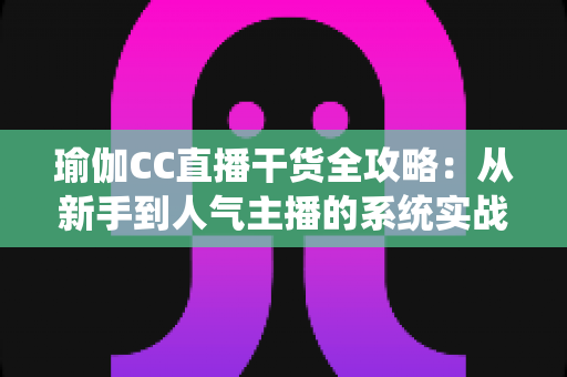 瑜伽CC直播干货全攻略：从新手到人气主播的系统实战指南