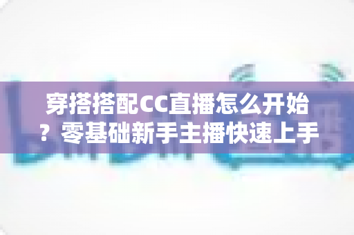 穿搭搭配CC直播怎么开始？零基础新手主播快速上手全攻略