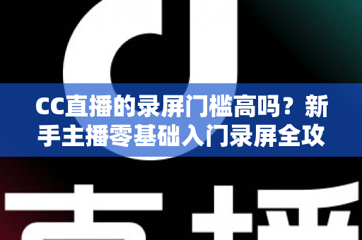 CC直播的录屏门槛高吗？新手主播零基础入门录屏全攻略与实操避坑指南