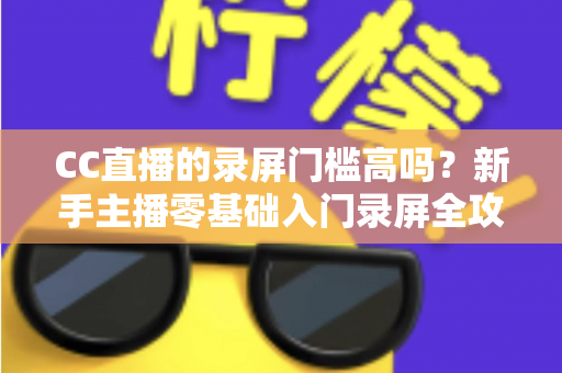 CC直播的录屏门槛高吗？新手主播零基础入门录屏全攻略与实操避坑指南