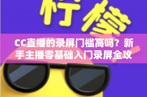 CC直播的录屏门槛高吗？新手主播零基础入门录屏全攻略与实操避坑指南