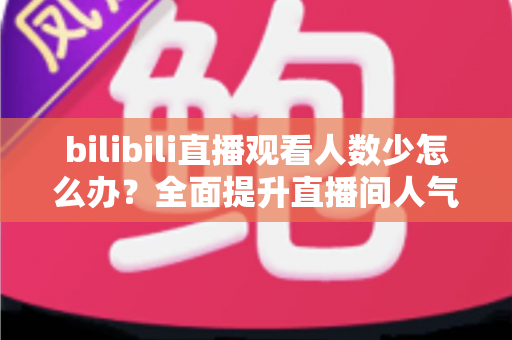 bilibili直播观看人数少怎么办？全面提升直播间人气与流量的完整攻略