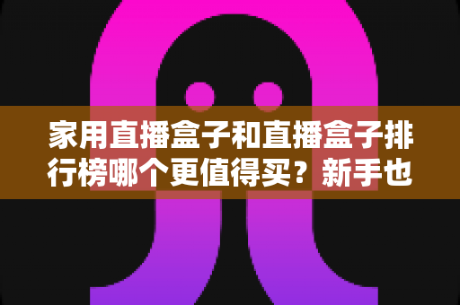 家用直播盒子和直播盒子排行榜哪个更值得买?新手也能看懂的避坑选购指南 家用直播盒子和直播盒子排行榜哪个更值得买?新手也能看懂的避坑选购指南
