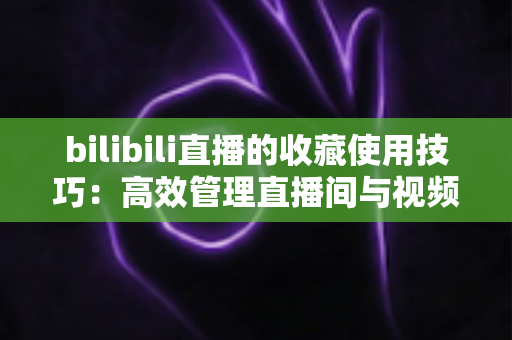 bilibili直播的收藏使用技巧：高效管理直播间与视频的实用全攻略