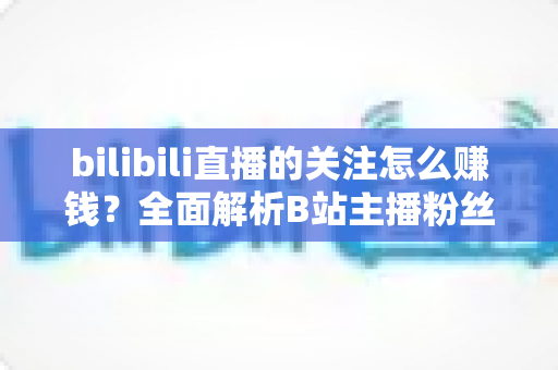 bilibili直播的关注怎么赚钱？全面解析B站主播粉丝变现方法与涨粉技巧