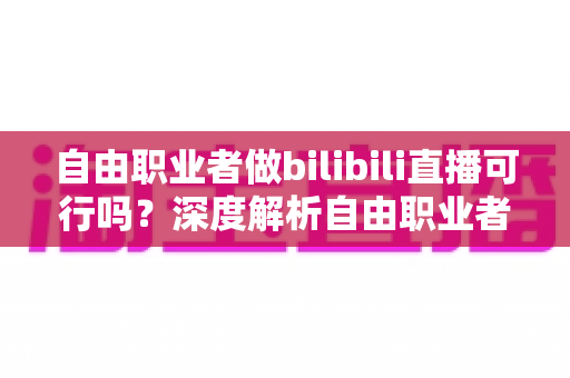 自由职业者做bilibili直播可行吗？深度解析自由职业者转型B站主播的机遇、挑战与实操指南