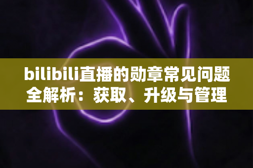 bilibili直播的勋章常见问题全解析：获取、升级与管理一文读懂