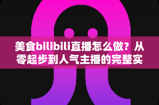 美食bilibili直播怎么做？从零起步到人气主播的完整实战指南