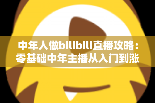 中年人做bilibili直播攻略:零基础中年主播从入门到涨粉变现的完整实战指南 中年人做bilibili直播攻略:零基础中年主播从入门到涨粉变现的完整实战指南