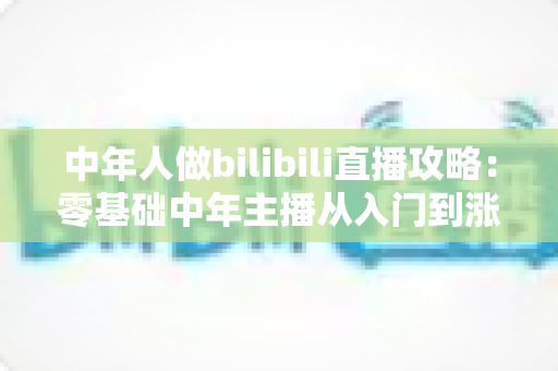 中年人做bilibili直播攻略:零基础中年主播从入门到涨粉变现的完整实战指南 中年人做bilibili直播攻略:零基础中年主播从入门到涨粉变现的完整实战指南