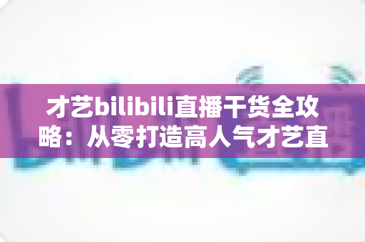 才艺bilibili直播干货全攻略:从零打造高人气才艺直播间的实战指南 才艺bilibili直播干货全攻略:从零打造高人气才艺直播间的实战指南