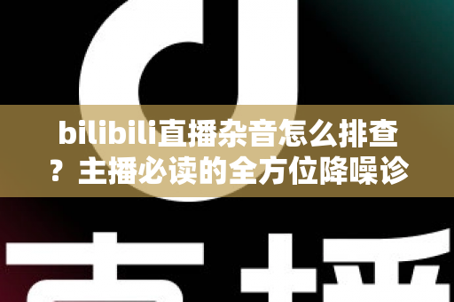 bilibili直播杂音怎么排查？主播必读的全方位降噪诊断与解决方案指南