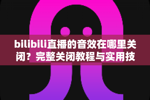bilibili直播的音效在哪里关闭？完整关闭教程与实用技巧一网打尽