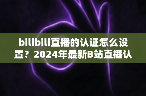 bilibili直播的认证怎么设置？2024年最新B站直播认证全流程详解指南