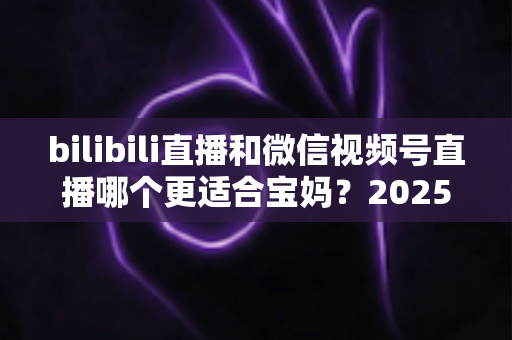 bilibili直播和微信视频号直播哪个更适合宝妈？2025年宝妈直播创业平台选择全攻略