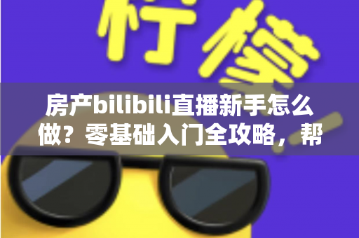 房产bilibili直播新手怎么做？零基础入门全攻略，帮你快速起号获客