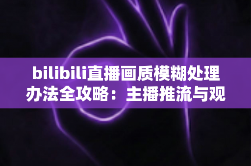 bilibili直播画质模糊处理办法全攻略：主播推流与观众端双重优化，告别马赛克画面