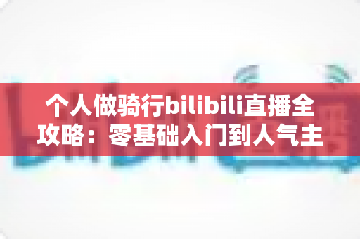 个人做骑行bilibili直播全攻略：零基础入门到人气主播的实战指南