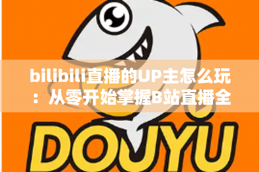 bilibili直播的UP主怎么玩:从零开始掌握B站直播全攻略 bilibili直播的UP主怎么玩:从零开始掌握B站直播全攻略