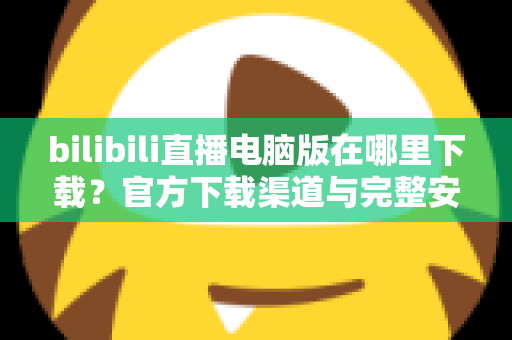 bilibili直播电脑版在哪里下载?官方下载渠道与完整安装教程一站式指南 bilibili直播电脑版在哪里下载?官方下载渠道与完整安装教程一站式指南