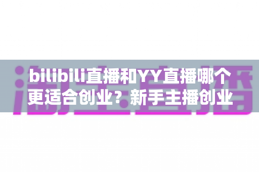 bilibili直播和YY直播哪个更适合创业？新手主播创业平台选择全面深度解析