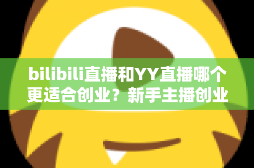 bilibili直播和YY直播哪个更适合创业？新手主播创业平台选择全面深度解析