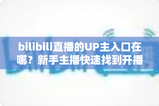 bilibili直播的UP主入口在哪？新手主播快速找到开播入口的完整指南