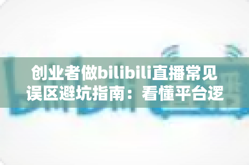 创业者做bilibili直播常见误区避坑指南:看懂平台逻辑,让你的B站直播少走三年弯路 创业者做bilibili直播常见误区避坑指南:看懂平台逻辑,让你的B站直播少走三年弯路