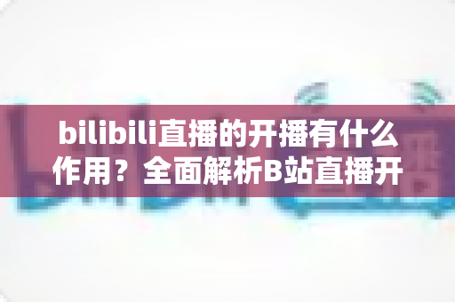 bilibili直播的开播有什么作用？全面解析B站直播开播的核心价值与运营优势