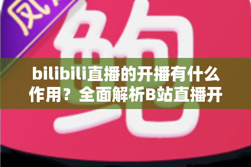 bilibili直播的开播有什么作用？全面解析B站直播开播的核心价值与运营优势