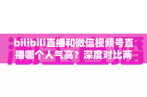bilibili直播和微信视频号直播哪个人气高?深度对比两大平台的人气差异与运营价值 bilibili直播和微信视频号直播哪个人气高?深度对比两大平台的人气差异与运营价值