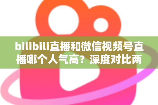 bilibili直播和微信视频号直播哪个人气高?深度对比两大平台的人气差异与运营价值 bilibili直播和微信视频号直播哪个人气高?深度对比两大平台的人气差异与运营价值
