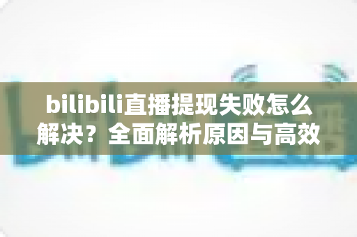 bilibili直播提现失败怎么解决？全面解析原因与高效解决方案指南