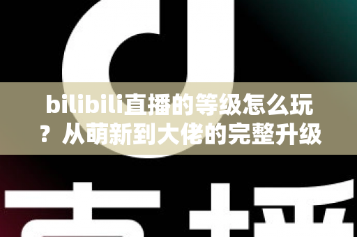 bilibili直播的等级怎么玩?从萌新到大佬的完整升级攻略 bilibili直播的等级怎么玩?从萌新到大佬的完整升级攻略