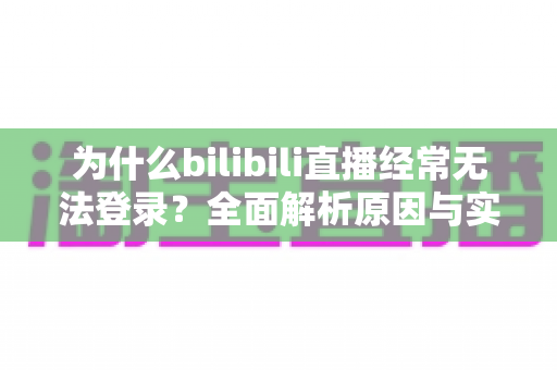 为什么bilibili直播经常无法登录？全面解析原因与实用解决方案一站式指南