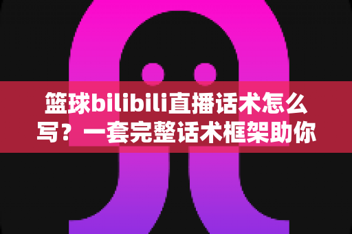 篮球bilibili直播话术怎么写?一套完整话术框架助你打造高人气篮球直播间 篮球bilibili直播话术怎么写?一套完整话术框架助你打造高人气篮球直播间