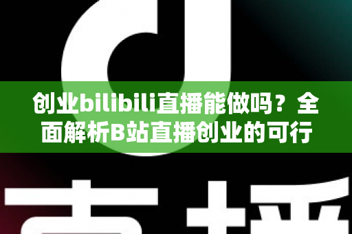 创业bilibili直播能做吗？全面解析B站直播创业的可行性、优势与实操攻略