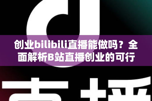创业bilibili直播能做吗？全面解析B站直播创业的可行性、优势与实操攻略