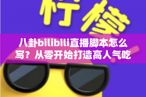 八卦bilibili直播脚本怎么写？从零开始打造高人气吃瓜直播间的脚本创作全攻略