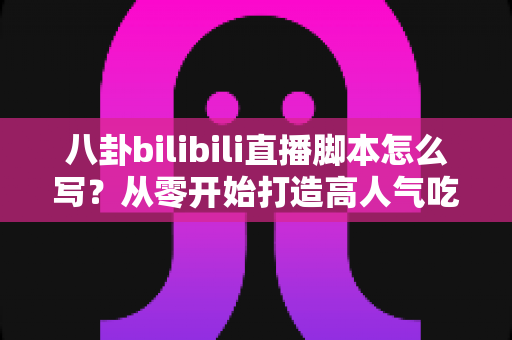 八卦bilibili直播脚本怎么写？从零开始打造高人气吃瓜直播间的脚本创作全攻略