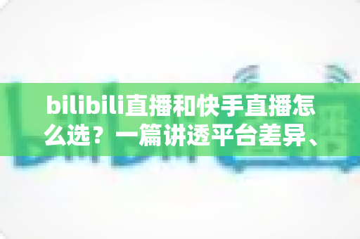 bilibili直播和快手直播怎么选？一篇讲透平台差异、流量机制与变现策略的实用指南