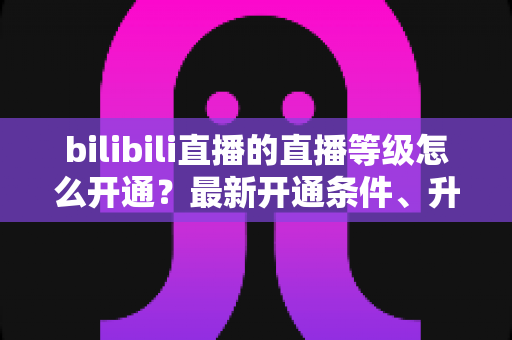 bilibili直播的直播等级怎么开通？最新开通条件、升级攻略与常见问题全解析