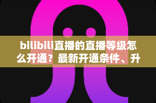 bilibili直播的直播等级怎么开通？最新开通条件、升级攻略与常见问题全解析