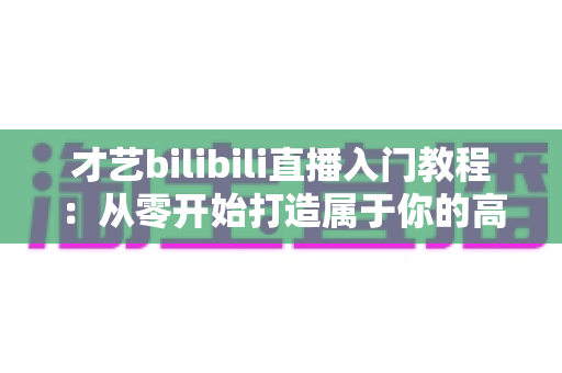 才艺bilibili直播入门教程：从零开始打造属于你的高人气直播间